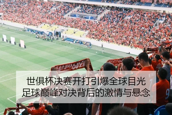 世俱杯决赛开打引爆全球目光 足球巅峰对决背后的激情与悬念