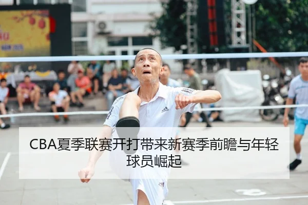 CBA夏季联赛开打带来新赛季前瞻与年轻球员崛起