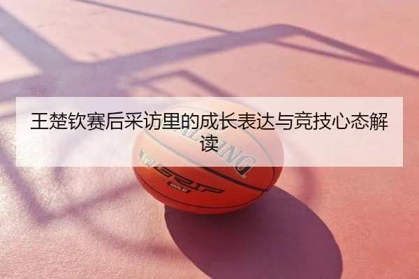 王楚钦赛后采访里的成长表达与竞技心态解读