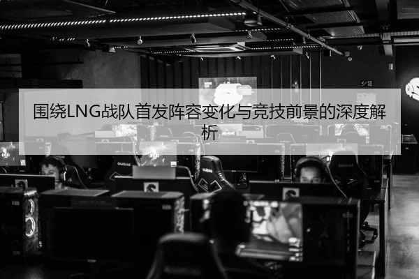 围绕LNG战队首发阵容变化与竞技前景的深度解析