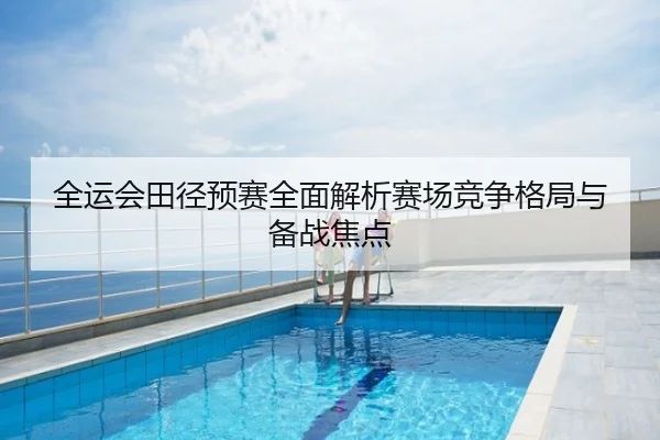 全运会田径预赛全面解析赛场竞争格局与备战焦点