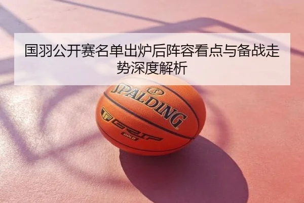 国羽公开赛名单出炉后阵容看点与备战走势深度解析