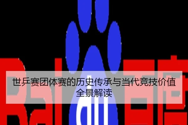 世乒赛团体赛的历史传承与当代竞技价值全景解读