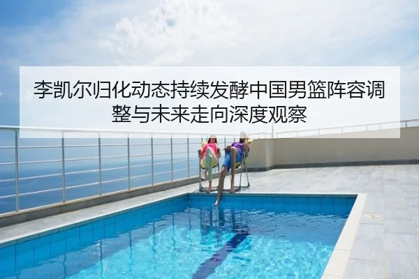 李凯尔归化动态持续发酵中国男篮阵容调整与未来走向深度观察