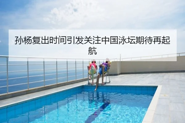 孙杨复出时间引发关注中国泳坛期待再起航