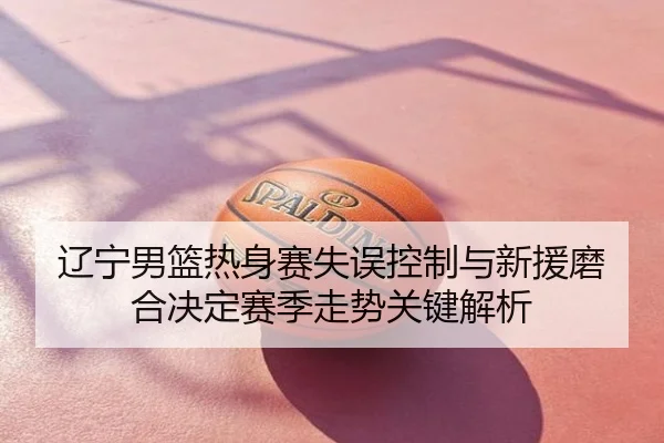 辽宁男篮热身赛失误控制与新援磨合决定赛季走势关键解析